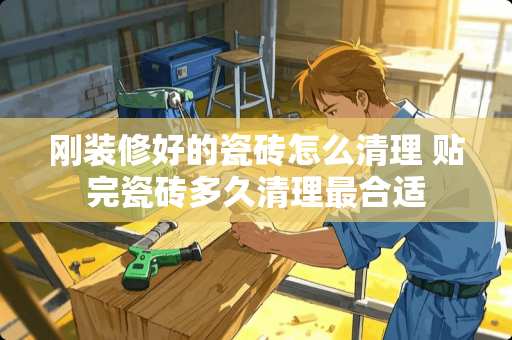 刚装修好的瓷砖怎么清理 贴完瓷砖多久清理最合适