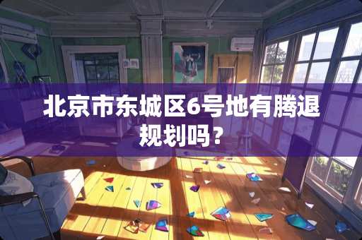 北京市东城区6号地有腾退规划吗? 北京市东城区6号地有腾退规划吗?