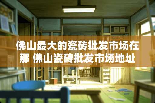 佛山最大的瓷砖批发市场在那 佛山瓷砖批发市场地址