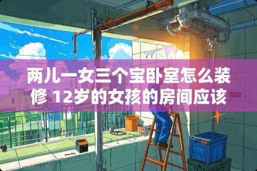 两儿一女三个宝卧室怎么装修 12岁的女孩的房间应该怎么装修装饰