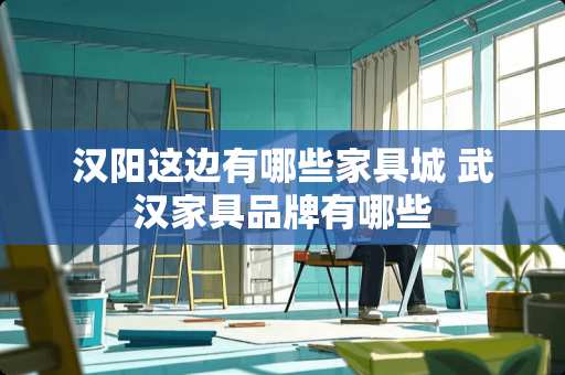 汉阳这边有哪些家具城 武汉家具品牌有哪些