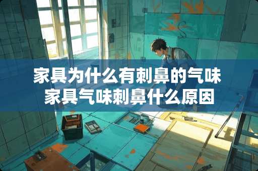 家具为什么有刺鼻的气味 家具气味刺鼻什么原因