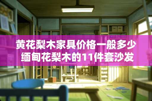 黄花梨木家具价格一般多少 缅甸花梨木的11件套沙发6万8，靠谱不