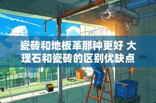 瓷砖和地板革那种更好 大理石和瓷砖的区别优缺点