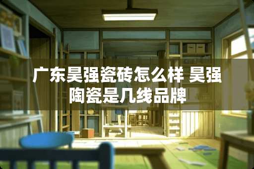 广东昊强瓷砖怎么样 昊强陶瓷是几线品牌