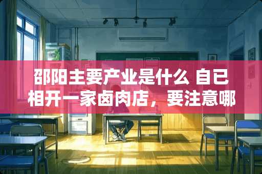 邵阳主要产业是什么 自已相开一家卤肉店，要注意哪些方面？有没有好的学习卤肉的地方