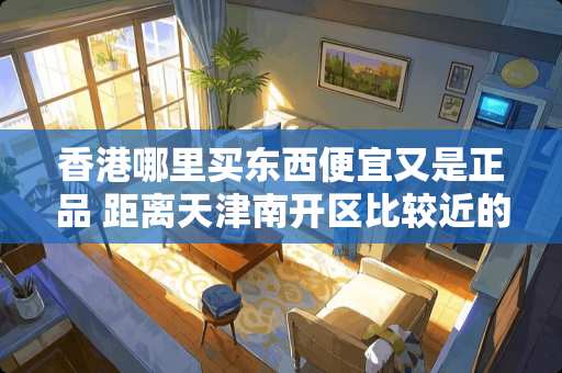 香港哪里买东西便宜又是正品 距离天津南开区比较近的旧家具市场在哪里