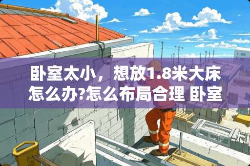 卧室太小，想放1.8米大床怎么办?怎么布局合理 卧室太小，打柜子可以省空间吗？怎么设计房间会显大