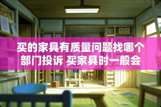 买的家具有质量问题找哪个部门投诉 买家具时一般会遇到什么问题？该注意什么