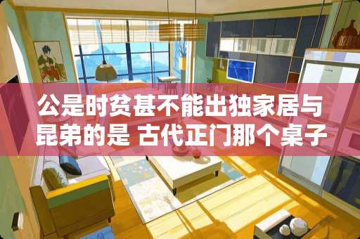 公是时贫甚不能出独家居与昆弟的是 古代正门那个桌子叫什么
