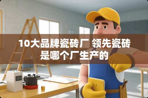 10大品牌瓷砖厂 领先瓷砖是哪个厂生产的