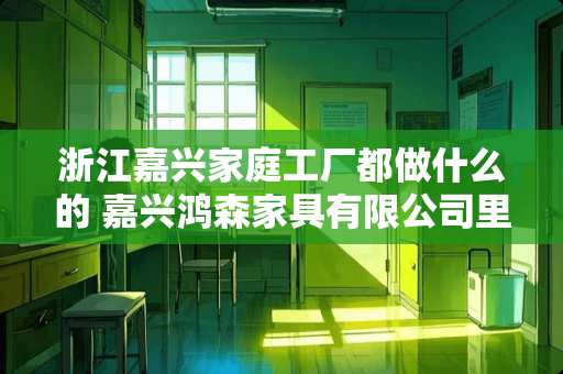 浙江嘉兴家庭工厂都做什么的 嘉兴鸿森家具有限公司里面做什么的