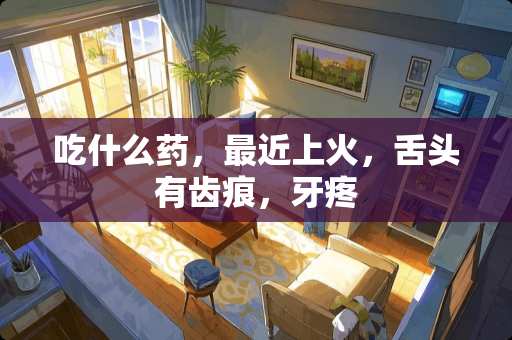 吃什么药，最近上火，舌头有齿痕，牙疼
