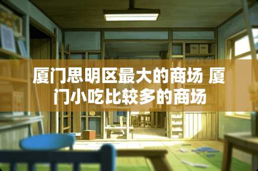 厦门思明区最大的商场 厦门小吃比较多的商场
