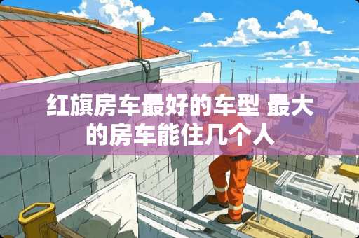 红旗房车最好的车型 最大的房车能住几个人