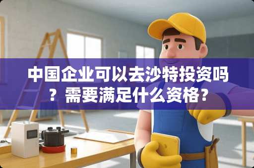 中国企业可以去沙特投资吗?需要满足什么资格? 中国企业可以去沙特投资吗?需要满足什么资格?