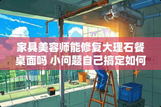 家具美容师能修复大理石餐桌面吗 小问题自己搞定如何给家具美容