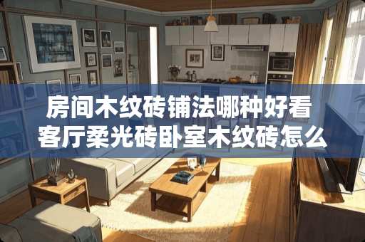 房间木纹砖铺法哪种好看 客厅柔光砖卧室木纹砖怎么过渡
