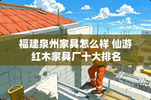 福建泉州家具怎么样 仙游红木家具厂十大排名