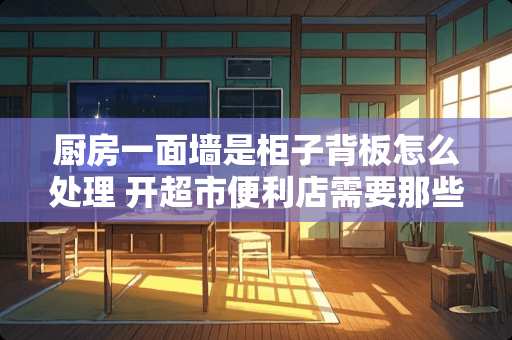 厨房一面墙是柜子背板怎么处理 开超市便利店需要那些流程？需要办理哪些证