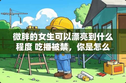 微胖的女生可以漂亮到什么程度 吃播被禁，你是怎么看待