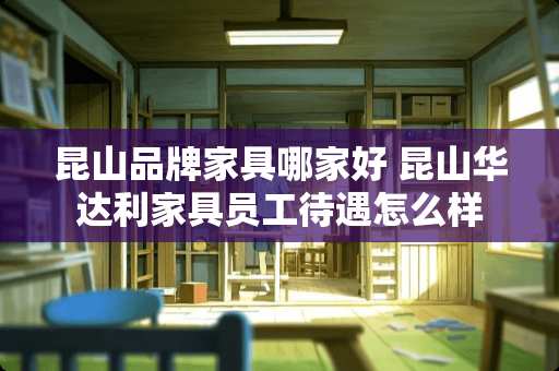昆山品牌家具哪家好 昆山华达利家具员工待遇怎么样