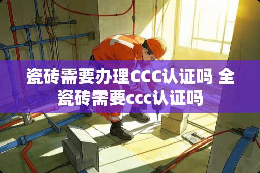 瓷砖需要办理CCC认证吗 全瓷砖需要ccc认证吗