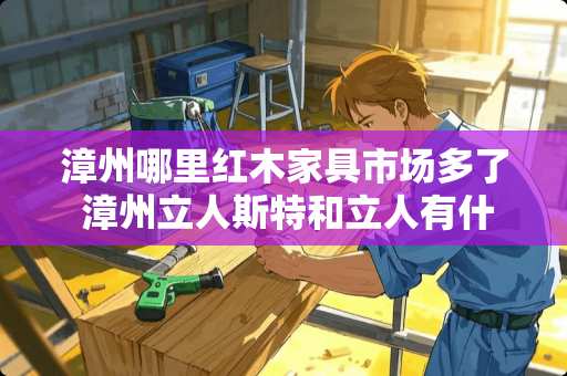 漳州哪里红木家具市场多了 漳州立人斯特和立人有什么区别