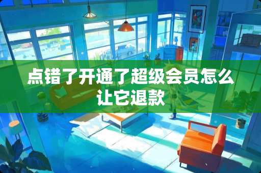 点错了开通了超级会员怎么让它退款