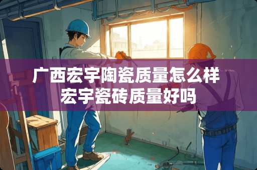 广西宏宇陶瓷质量怎么样 宏宇瓷砖质量好吗