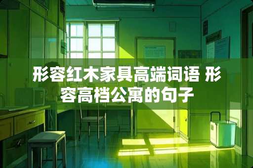 形容红木家具高端词语 形容高档公寓的句子