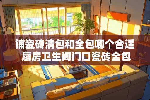 铺瓷砖清包和全包哪个合适 厨房卫生间门口瓷砖全包还是半包