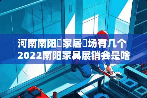 河南南阳巿家居巿场有几个 2022南阳家具展销会是啥时候