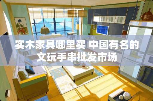 实木家具哪里买 中国有名的文玩手串批发市场