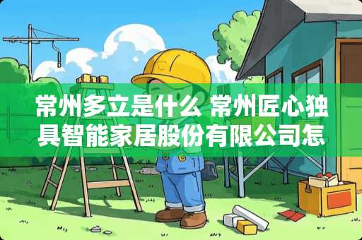 常州多立是什么 常州匠心独具智能家居股份有限公司怎么样