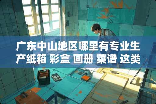 广东中山地区哪里有专业生产纸箱 彩盒 画册 菜谱 这类产品的厂家或者公司，急