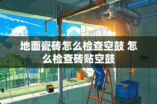 地面瓷砖怎么检查空鼓 怎么检查砖贴空鼓
