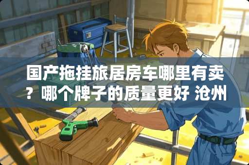 国产拖挂旅居房车哪里有卖？哪个牌子的质量更好 沧州卧室装修推荐