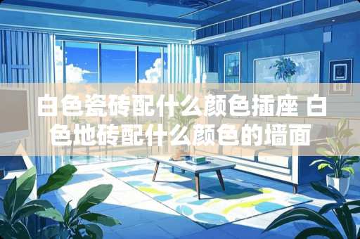 白色瓷砖配什么颜色插座 白色地砖配什么颜色的墙面