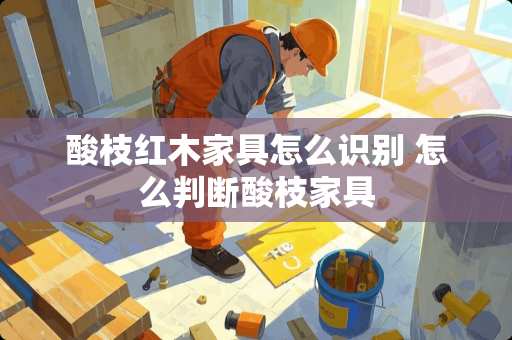 酸枝红木家具怎么识别 怎么判断酸枝家具