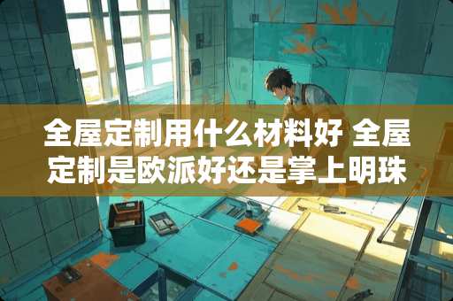 全屋定制用什么材料好 全屋定制是欧派好还是掌上明珠好