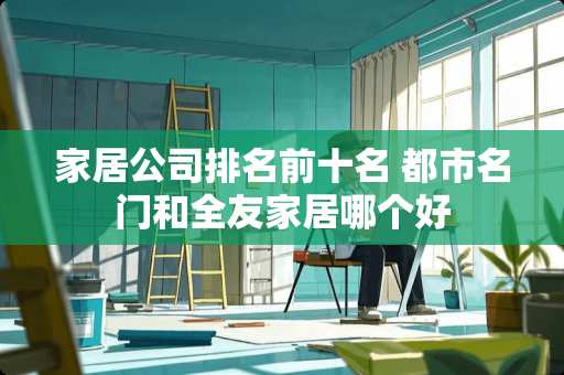 家居公司排名前十名 都市名门和全友家居哪个好