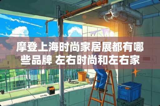 摩登上海时尚家居展都有哪些品牌 左右时尚和左右家居一样吗