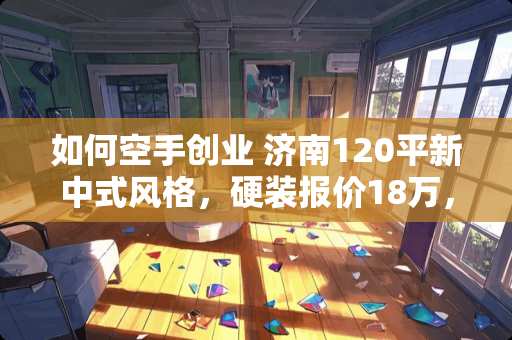 如何空手创业 济南120平新中式风格，硬装报价18万，大家感觉如何呢