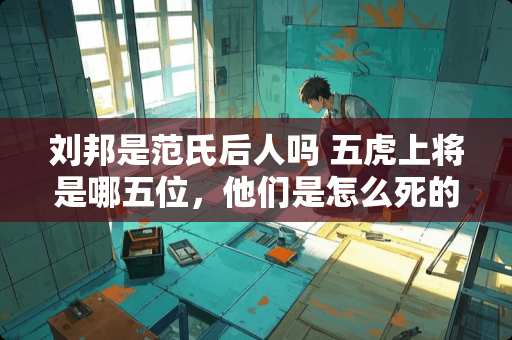 刘邦是范氏后人吗 五虎上将是哪五位，他们是怎么死的呢