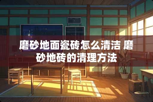 磨砂地面瓷砖怎么清洁 磨砂地砖的清理方法