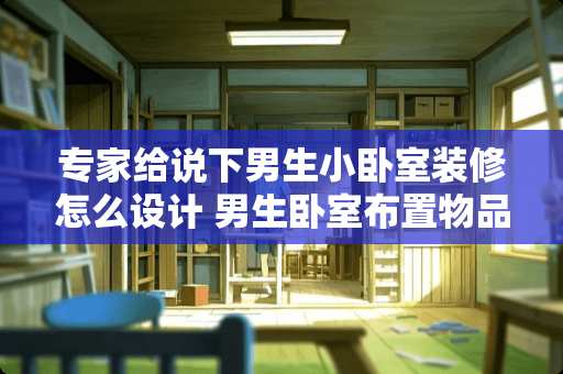 专家给说下男生小卧室装修怎么设计 男生卧室布置物品推荐