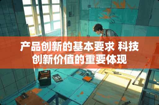 产品创新的基本要求 科技创新价值的重要体现