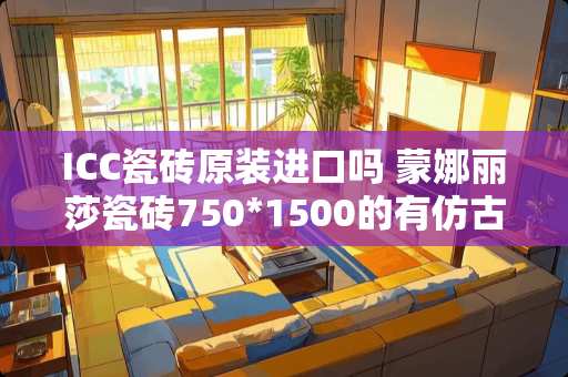 ICC瓷砖原装进口吗 蒙娜丽莎瓷砖750*1500的有仿古砖吗