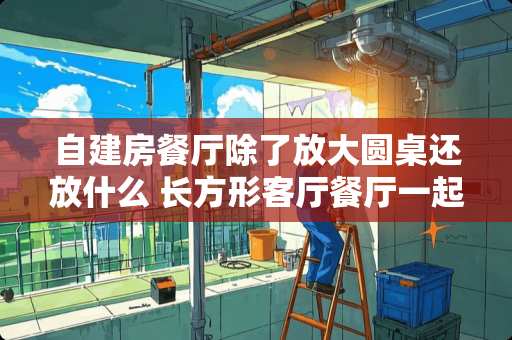 自建房餐厅除了放大圆桌还放什么 长方形客厅餐厅一起怎么摆放家具